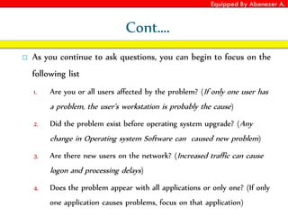 Equipped By Abenezer A.
Cont….
 As you continue to ask questions, you can begin to focus on the
following list
1. Are you or all users affected by the problem? (If only one user has
a problem, the user’s workstation is probably the cause)
2. Did the problem exist before operating system upgrade? (Any
change in Operating system Software can caused new problem)
3. Are there new users on the network? (Increased traffic can cause
logon and processing delays)
4. Does the problem appear with all applications or only one? (If only
one application causes problems, focus on that application)
 