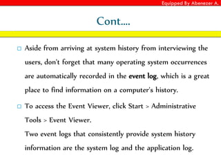 Equipped By Abenezer A.
Cont….
 Aside from arriving at system history from interviewing the
users, don't forget that many operating system occurrences
are automatically recorded in the event log, which is a great
place to find information on a computer's history.
 To access the Event Viewer, click Start > Administrative
Tools > Event Viewer.
Two event logs that consistently provide system history
information are the system log and the application log.
 