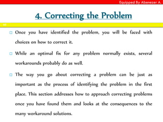 Equipped By Abenezer A.
4. Correcting the Problem
 Once you have identified the problem, you will be faced with
choices on how to correct it.
 While an optimal fix for any problem normally exists, several
workarounds probably do as well.
 The way you go about correcting a problem can be just as
important as the process of identifying the problem in the first
place. This section addresses how to approach correcting problems
once you have found them and looks at the consequences to the
many workaround solutions.
63
 