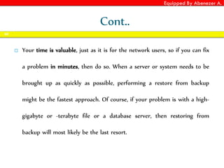 Equipped By Abenezer A.
Cont..
 Your time is valuable, just as it is for the network users, so if you can fix
a problem in minutes, then do so. When a server or system needs to be
brought up as quickly as possible, performing a restore from backup
might be the fastest approach. Of course, if your problem is with a high-
gigabyte or -terabyte file or a database server, then restoring from
backup will most likely be the last resort.
64
 