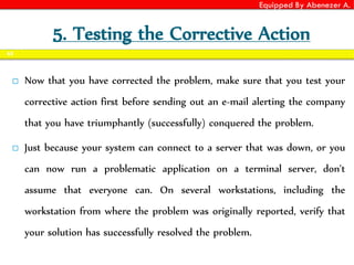 Equipped By Abenezer A.
5. Testing the Corrective Action
 Now that you have corrected the problem, make sure that you test your
corrective action first before sending out an e-mail alerting the company
that you have triumphantly (successfully) conquered the problem.
 Just because your system can connect to a server that was down, or you
can now run a problematic application on a terminal server, don't
assume that everyone can. On several workstations, including the
workstation from where the problem was originally reported, verify that
your solution has successfully resolved the problem.
65
 