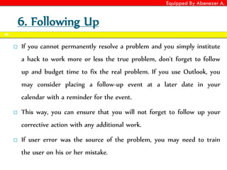 Equipped By Abenezer A.
6. Following Up
 If you cannot permanently resolve a problem and you simply institute
a hack to work more or less the true problem, don't forget to follow
up and budget time to fix the real problem. If you use Outlook, you
may consider placing a follow-up event at a later date in your
calendar with a reminder for the event.
 This way, you can ensure that you will not forget to follow up your
corrective action with any additional work.
 If user error was the source of the problem, you may need to train
the user on his or her mistake.
66
 