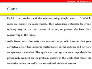 Equipped By Abenezer A.
Cont..
 Explain the problem and the solution using simple word. If multiple
users are making the same mistake, then scheduling instructor-led group
training may be the best course of action, to prevent the fault from
reoccurring in the future.
 Aside from users, also make sure to check at periodic intervals that your
corrective action has improved performance on the systems and network
components themselves. The application and system event logs should be
periodically scanned on the problem systems in the weeks that follow the
corrective action, to verify that no residual problems remain.
67
 