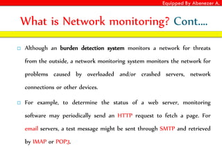 Equipped By Abenezer A.
What is Network monitoring? Cont.…
 Although an burden detection system monitors a network for threats
from the outside, a network monitoring system monitors the network for
problems caused by overloaded and/or crashed servers, network
connections or other devices.
 For example, to determine the status of a web server, monitoring
software may periodically send an HTTP request to fetch a page. For
email servers, a test message might be sent through SMTP and retrieved
by IMAP or POP3.
 