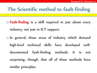 Equipped By Abenezer A.
The Scientific method to fault-finding
 Fault-finding is a skill required in just about every
industry, not just in ICT support.
 In general, those areas of industry which demand
high-level technical skills have developed well-
documented fault-finding methods. It is not
surprising, though, that all of these methods have
similar principles.
70
 