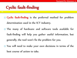 Equipped By Abenezer A.
Cyclic fault-finding
 Cyclic fault-finding is the preferred method for problem
determination used in the ICT industry.
 The many of hardware and software tools available for
fault-finding will help you gather useful information, but
generally, the tool won’t fix the problem for you.
 You will need to make your own decisions in terms of the
best course of action to take.
73
 