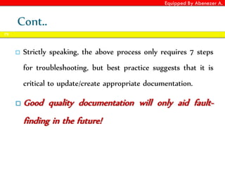 Equipped By Abenezer A.
Cont..
 Strictly speaking, the above process only requires 7 steps
for troubleshooting, but best practice suggests that it is
critical to update/create appropriate documentation.
 Good quality documentation will only aid fault-
finding in the future!
75
 