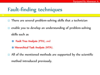 Equipped By Abenezer A.
Fault-finding techniques
 There are several problem-solving skills that a technician
 enable you to develop an understanding of problem-solving
skills such as
 Fault Tree Analysis (FTA), and
 Hierarchical Task Analysis (HTA).
 All of the mentioned methods are supported by the scientific
method introduced previously.
78
 