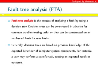 Equipped By Abenezer A.
Fault tree analysis (FTA)
 Fault tree analysis is the process of analysing a fault by using a
decision tree. Decision trees can be constructed in advance for
common troubleshooting tasks, or they can be constructed on an
unplanned basis for new faults.
 Generally, decision trees are based on previous knowledge of the
expected behaviour of computer system components. For instance,
a user may perform a specific task, causing an expected result or
outcome.
79
 