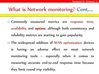 Equipped By Abenezer A.
What is Network monitoring? Cont.….
 Commonly measured metrics are response time,
availability and uptime, although both consistency and
reliability metrics are starting to gain popularity.
 The widespread addition of WAN optimization devices
is having an adverse effect on most network
monitoring tools -- especially when it comes to
measuring accurate end-to-end response time because
they limit round trip visibility.
 