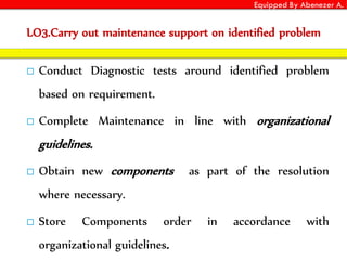 Equipped By Abenezer A.
LO3.Carry out maintenance support on identified problem
 Conduct Diagnostic tests around identified problem
based on requirement.
 Complete Maintenance in line with organizational
guidelines.
 Obtain new components as part of the resolution
where necessary.
 Store Components order in accordance with
organizational guidelines.
 