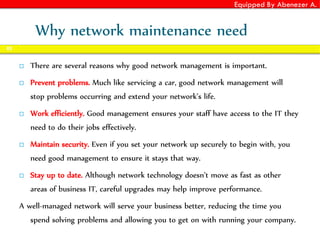 Equipped By Abenezer A.
Why network maintenance need
 There are several reasons why good network management is important.
 Prevent problems. Much like servicing a car, good network management will
stop problems occurring and extend your network’s life.
 Work efficiently. Good management ensures your staff have access to the IT they
need to do their jobs effectively.
 Maintain security. Even if you set your network up securely to begin with, you
need good management to ensure it stays that way.
 Stay up to date. Although network technology doesn’t move as fast as other
areas of business IT, careful upgrades may help improve performance.
A well-managed network will serve your business better, reducing the time you
spend solving problems and allowing you to get on with running your company.
85
 