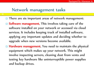 Equipped By Abenezer A.
Network management tasks
 There are six important areas of network management:
 Software management. This involves taking care of the
software installed on your network or accessed via cloud
services. It includes keeping track of installed software,
applying any important updates and deciding whether to
upgrade when new versions become available.
 Hardware management. You need to maintain the physical
equipment which makes up your network. This might
involve inspecting servers, cleaning dust from vents and
testing key hardware like uninterruptible power supplies
and backup drives.
86
 