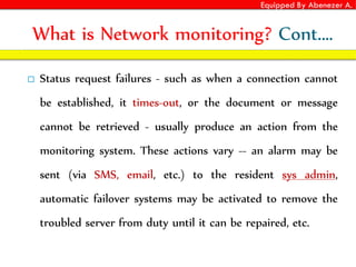 Equipped By Abenezer A.
What is Network monitoring? Cont.…
 Status request failures - such as when a connection cannot
be established, it times-out, or the document or message
cannot be retrieved - usually produce an action from the
monitoring system. These actions vary -- an alarm may be
sent (via SMS, email, etc.) to the resident sys admin,
automatic failover systems may be activated to remove the
troubled server from duty until it can be repaired, etc.
 