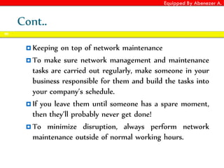 Equipped By Abenezer A.
Cont..
 Keeping on top of network maintenance
 To make sure network management and maintenance
tasks are carried out regularly, make someone in your
business responsible for them and build the tasks into
your company’s schedule.
 If you leave them until someone has a spare moment,
then they’ll probably never get done!
 To minimize disruption, always perform network
maintenance outside of normal working hours.
90
 