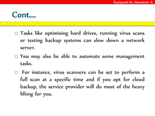 Equipped By Abenezer A.
 Tasks like optimising hard drives, running virus scans
or testing backup systems can slow down a network
server.
 You may also be able to automate some management
tasks.
 For instance, virus scanners can be set to perform a
full scan at a specific time and if you opt for cloud
backup, the service provider will do most of the heavy
lifting for you.
91
Cont….
 