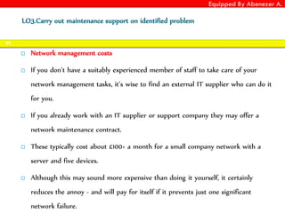 Equipped By Abenezer A.
 Network management costs
 If you don’t have a suitably experienced member of staff to take care of your
network management tasks, it’s wise to find an external IT supplier who can do it
for you.
 If you already work with an IT supplier or support company they may offer a
network maintenance contract.
 These typically cost about £100+ a month for a small company network with a
server and five devices.
 Although this may sound more expensive than doing it yourself, it certainly
reduces the annoy - and will pay for itself if it prevents just one significant
network failure.
92
LO3.Carry out maintenance support on identified problem
 
