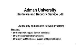 Adman University
Hardware and Network Service L-III
UC: Identify and Resolve Network Problems
Elements:
• LO-1: Implement Regular Network Monitoring
• LO-2: Troubleshoot network problems
• LO-3: Carry Out Maintenance Support on Identified Problem
By Meresa H. 1
 