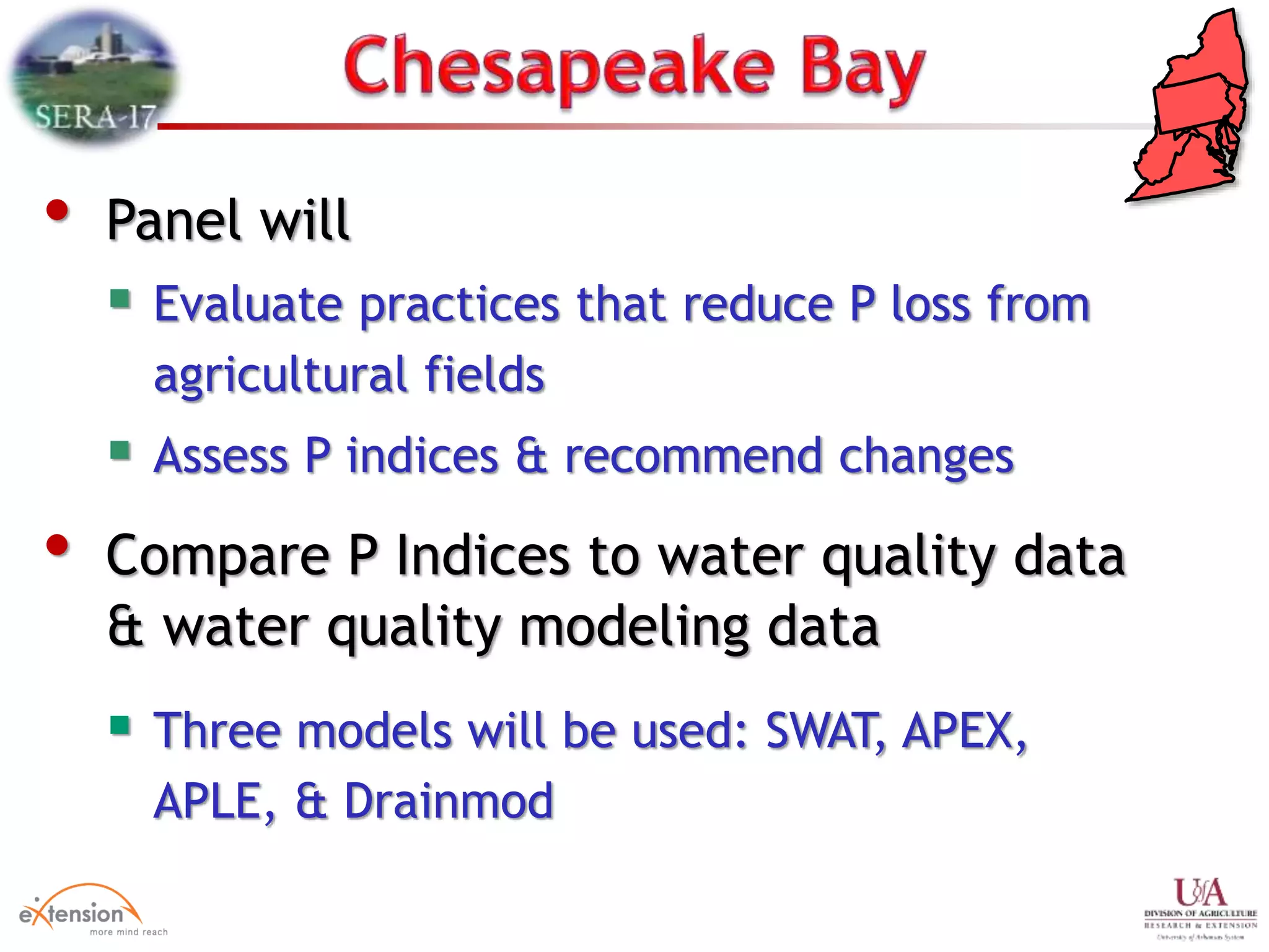 • Panel will
 Evaluate practices that reduce P loss from
agricultural fields
 Assess P indices & recommend changes
• Compare P Indices to water quality data
& water quality modeling data
 Three models will be used: SWAT, APEX,
APLE, & Drainmod
 