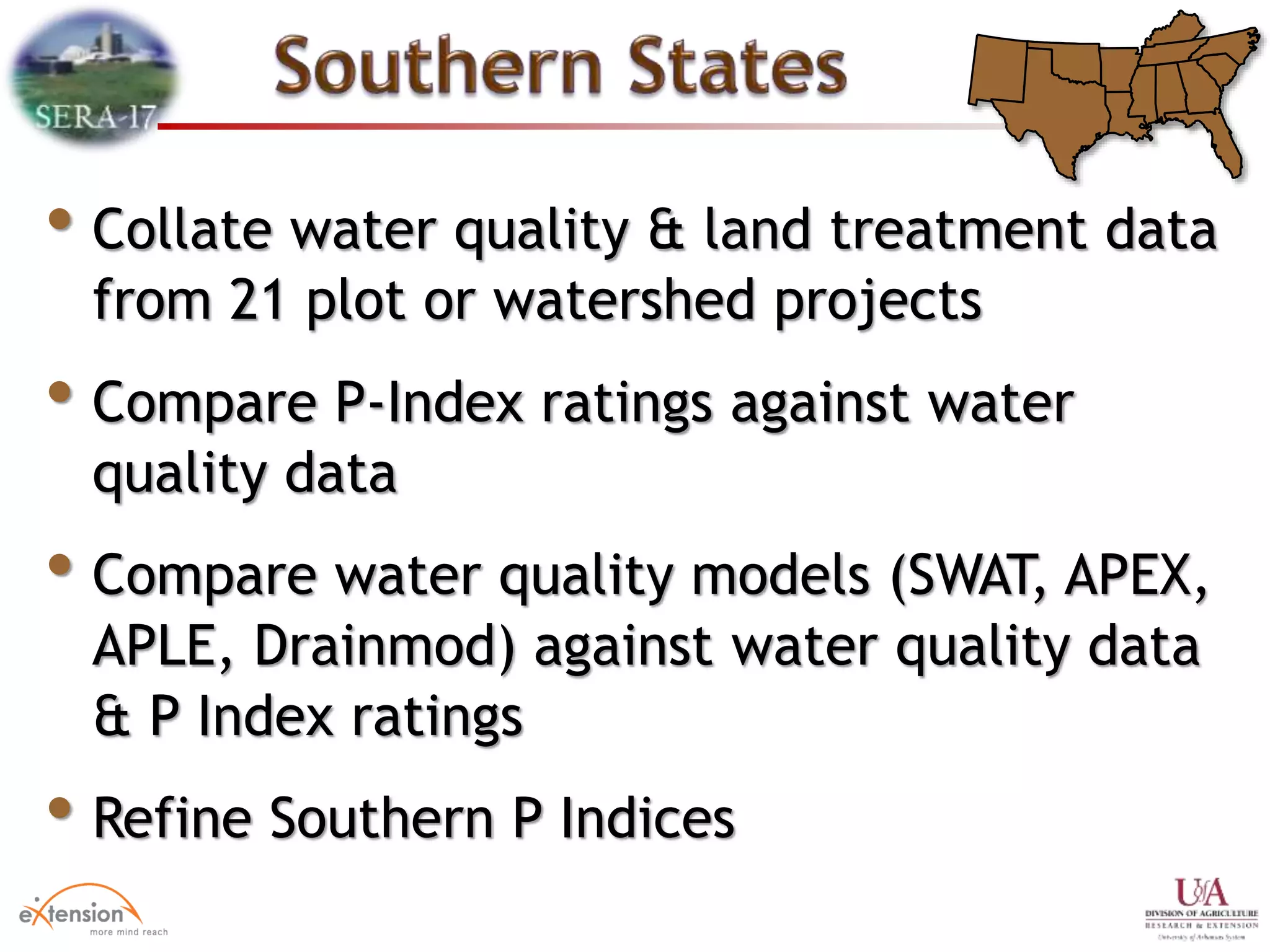 • Collate water quality & land treatment data
from 21 plot or watershed projects
• Compare P-Index ratings against water
quality data
• Compare water quality models (SWAT, APEX,
APLE, Drainmod) against water quality data
& P Index ratings
• Refine Southern P Indices
 