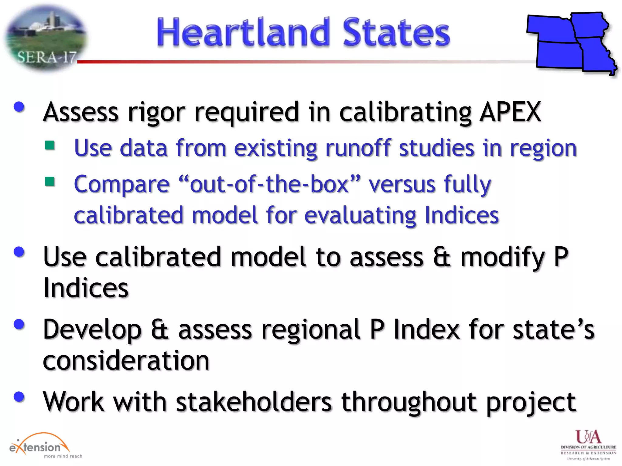 • Assess rigor required in calibrating APEX
 Use data from existing runoff studies in region
 Compare “out-of-the-box” versus fully
calibrated model for evaluating Indices
• Use calibrated model to assess & modify P
Indices
• Develop & assess regional P Index for state’s
consideration
• Work with stakeholders throughout project
 