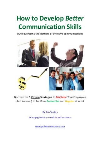 How to Develop Better
Communication Skills
(And overcome the barriers of effective communication)
Discover the 5 Proven Strategies to Motivate Your Employees
(And Yourself) to Be More Productive and Happier at Work
By Tim Stokes
Managing Director – Profit Transformations
www.profittrans4mations.com
 