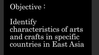Objective :
Identify
characteristics of arts
and crafts in specific
countries in East Asia
 