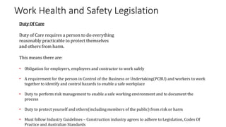Work Health and Safety Legislation
Duty Of Care
Duty of Care requires a person to do everything
reasonably practicable to protect themselves
and others from harm.
This means there are:
• Obligation for employers, employees and contractor to work safely
• A requirement for the person in Control of the Business or Undertaking(PCBU) and workers to work
together to identify and control hazards to enable a safe workplace
• Duty to perform risk management to enable a safe working environment and to document the
process
• Duty to protect yourself and others(including members of the public) from risk or harm
• Must follow Industry Guidelines – Construction industry agrees to adhere to Legislation, Codes Of
Practice and Australian Standards
 