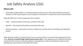 Job Safety Analysis (JSA)
What is a JSA
• A job safety analysis (JSA) is a written procedure used to review work steps and their associated
hazards in order to put in place correct solutions to eliminate or minimise the risk of those hazards
Typically, JSA’s have 3 main components, these include:
• Tasks – A step by step list of the basic activities of the task
• Hazards – List of potential hazards at each step of the task
• Control measures – Instructions on how to safely carry out the task by controlling each identified
hazard
• .
Other than the employer's general duty of care to ensure workers are trained and competent for their
work, there are no specific legal requirements to have a JSA or any regulations prescribing the format or
content for JSA’s, however, industry guidelines and legislation, Codes and Standards require hazard
identification and control for all construction tasks.
 