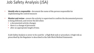 Job Safety Analysis (JSA)
• Identify who is responsible - document the name of the person responsible for
implementing the control measure
• Monitor and review - ensure the activity is supervised to confirm the documented process
is being followed, and review the JSA when
• a documented activity changes
• there is a change of personnel
• after an appropriate length of time.
A Job Safety Analysis is never to be used for a High Risk task or procedure. A high risk as
prescribed by the Regulator is described in the Safe Work Method Statements
 