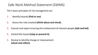 Safe Work Method Statement (SWMS)
The 5 basic principles of risk management are
1. Identify hazards (find or see)
2. Assess the risks involved (think about and check)
3. Consult and report ensuring the involvement of relevant people (talk and tell)
4. Control the hazard (stop or prevent it)
5. Review to identify change or improvement
(check and reflect)
 
