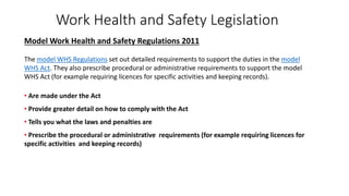 Work Health and Safety Legislation
Model Work Health and Safety Regulations 2011
The model WHS Regulations set out detailed requirements to support the duties in the model
WHS Act. They also prescribe procedural or administrative requirements to support the model
WHS Act (for example requiring licences for specific activities and keeping records).
• Are made under the Act
• Provide greater detail on how to comply with the Act
• Tells you what the laws and penalties are
• Prescribe the procedural or administrative requirements (for example requiring licences for
specific activities and keeping records)
 