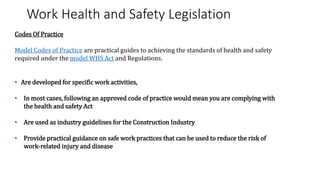 Work Health and Safety Legislation
Codes Of Practice
Model Codes of Practice are practical guides to achieving the standards of health and safety
required under the model WHS Act and Regulations.
• Are developed for specific work activities,
• In most cases, following an approved code of practice would mean you are complying with
the health and safety Act
• Are used as industry guidelines for the Construction Industry
• Provide practical guidance on safe work practices that can be used to reduce the risk of
work-related injury and disease
 