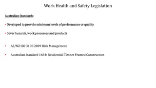 Work Health and Safety Legislation
Australian Standards
• Developed to provide minimum levels of performance or quality
• Cover hazards, work processes and products
• AS/NZ ISO 3100:2009 Risk Management
• Australian Standard 1684: Residential Timber Framed Construction
 