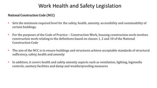 Work Health and Safety Legislation
National Construction Code (NCC)
• Sets the minimum required level for the safety, health, amenity, accessibility and sustainability of
certain buildings.
• For the purposes of the Code of Practice – Construction Work, housing construction work involves
construction work relating to the definitions based on classes 1, 2 and 10 of the National
Construction Code
• The aim of the NCC is to ensure buildings and structures achieve acceptable standards of structural
sufficiency, safety, health and amenity
• In addition, it covers health and safety amenity aspects such as ventilation, lighting, legionella
controls, sanitary facilities and damp and weatherproofing measures
 