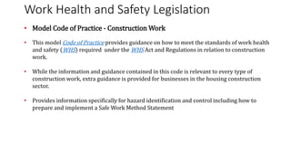 Work Health and Safety Legislation
• Model Code of Practice - Construction Work
• This model Code of Practice provides guidance on how to meet the standards of work health
and safety (WHS) required under the WHS Act and Regulations in relation to construction
work.
• While the information and guidance contained in this code is relevant to every type of
construction work, extra guidance is provided for businesses in the housing construction
sector.
• Provides information specifically for hazard identification and control including how to
prepare and implement a Safe Work Method Statement
 