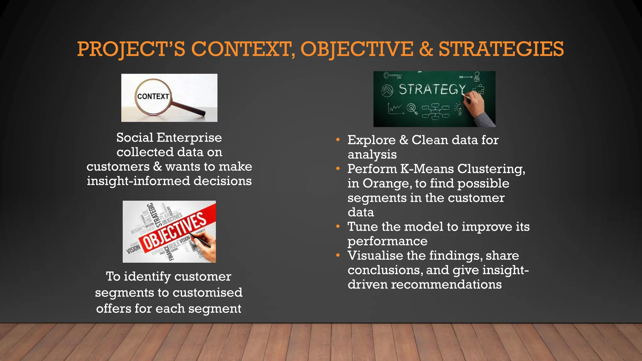 PROJECT’S CONTEXT, OBJECTIVE & STRATEGIES
To identify customer
segments to customised
offers for each segment
Social Enterprise
collected data on
customers & wants to make
insight-informed decisions
• Explore & Clean data for
analysis
• Perform K-Means Clustering,
in Orange, to find possible
segments in the customer
data
• Tune the model to improve its
performance
• Visualise the findings, share
conclusions, and give insight-
driven recommendations
 