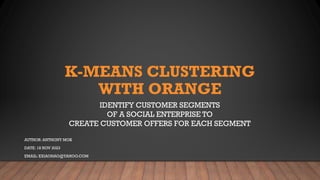 K-MEANS CLUSTERING
WITH ORANGE
IDENTIFY CUSTOMER SEGMENTS
OF A SOCIAL ENTERPRISE TO
CREATE CUSTOMER OFFERS FOR EACH SEGMENT
AUTHOR: ANTHONY MOK
DATE: 18 NOV 2023
EMAIL: XXIAOHAO@YAHOO.COM
 