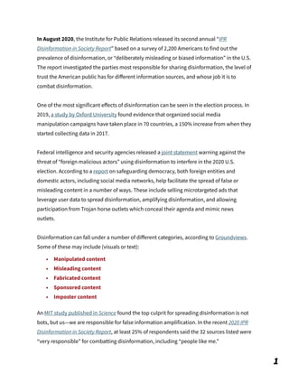 In August 2020, the Institute for Public Relations released its second annual “IPR
Disinformation in Society Report” based on a survey of 2,200 Americans to find out the
prevalence of disinformation, or “deliberately misleading or biased information” in the U.S.
The report investigated the parties most responsible for sharing disinformation, the level of
trust the American public has for diﬀerent information sources, and whose job it is to
combat disinformation.
One of the most significant eﬀects of disinformation can be seen in the election process. In
2019, a study by Oxford University found evidence that organized social media
manipulation campaigns have taken place in 70 countries, a 150% increase from when they
started collecting data in 2017.
Federal intelligence and security agencies released a joint statement warning against the
threat of “foreign malicious actors” using disinformation to interfere in the 2020 U.S.
election. According to a report on safeguarding democracy, both foreign entities and
domestic actors, including social media networks, help facilitate the spread of false or
misleading content in a number of ways. These include selling microtargeted ads that
leverage user data to spread disinformation, amplifying disinformation, and allowing
participation from Trojan horse outlets which conceal their agenda and mimic news
outlets.
Disinformation can fall under a number of diﬀerent categories, according to Groundviews.
Some of these may include (visuals or text):
• Manipulated content
• Misleading content
• Fabricated content
• Sponsored content
• Imposter content
An MIT study published in Science found the top culprit for spreading disinformation is not
bots, but us—we are responsible for false information amplification. In the recent 2020 IPR
Disinformation in Society Report, at least 25% of respondents said the 32 sources listed were
“very responsible” for combatting disinformation, including “people like me.”
1
 