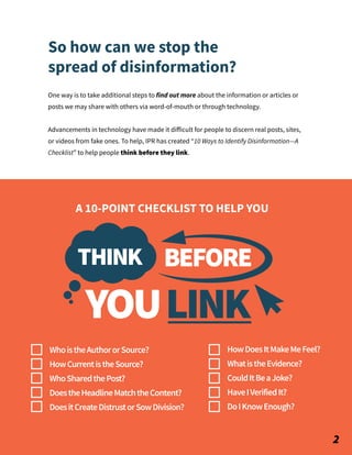 One way is to take additional steps to find out more about the information or articles or
posts we may share with others via word-of-mouth or through technology.
Advancements in technology have made it diﬀicult for people to discern real posts, sites,
or videos from fake ones. To help, IPR has created “10 Ways to Identify Disinformation—A
Checklist” to help people think before they link.
So how can we stop the
spread of disinformation?
A 10-POINT CHECKLIST TO HELP YOU
WhoistheAuthororSource?
HowCurrentistheSource?
WhoSharedthePost?
DoestheHeadlineMatchtheContent?
DoesitCreateDistrustorSowDivision?
HowDoesItMakeMeFeel?
WhatistheEvidence?
CouldItBeaJoke?
HaveIVerifiedIt?
DoIKnowEnough?
BEFORE
YOULINK
THINK
2
 