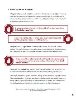 If the post* is from a media outlet, is it one that is well-known and trusted? Does the outlet
have the ability or resources to access the claims made in the post? Is this an editorial or
opinion piece? How objective is the source? To find out the objectivity of media outlets, Ad
Fontes Media oﬀers a media bias chart.
If the post is from an organization, what do they do? Do they actually exist? Are they
partisan? Can you find out more information about them on their site? Is there information
about the owners or staﬀ who run the site, and is their contact information available?
If the post is from a person, find out more about that individual. Are they an expert? If the
source is well-known, take additional steps to make sure they actually wrote or said it.
For example, if an actor is quoted in a meme, then go to a reliable search engine to confirm
if they actually said it. If the person is on social media, but you don’t personally know them,
then go to their page to verify if they are indeed a real person or a bot. You can also insert
their profile picture into a Google reverse image search to see if it is a bot account.
* Disinformation may be found in posts, articles, videos, ads, graphs, images, and memes.
We will refer to all these as posts.
1. Who is the author or source?
3
If a source falls on the ends of either side of the bias scale, then
think before you link.
Some sites are imposter or fake sites with professional sound-
ing URLs, imposter logos, or profile pictures.
If you cannot find information about the individuals managing
the organization or there is no contact information, then think
before you link.
 