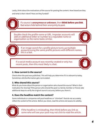2. How current is the source?
Check when the post was published. This will help you determine if it is relevant to today.
Sometimes old disinformation gets recirculated.
3. Who shared this source?
What do you know about the person or organization who shared the source? What is their
motivation for sharing? If the person who shared the post is a family member or friend, take
additional steps to verify the original source’s accuracy before you share it.
4. Does the headline match the content?
Some individuals or companies will post headlines or “click-bait” that do not accurately
reflect the content of the article. Before you share, read the article and assess its validity.
If the headline is misleading, then think before you link as
some who will see your post may not click to read the article.
4
If a source is anonymous or unknown, then think before you link.
Bad actors hide behind their anonymity to post.
Double check the profile name or URL. Imposter accounts will
add an additional letter or number to a reputable name or
organization so the name looks similar.
If an image search for a profile picture turns up multiple
accounts using the same profile pictures with diﬀerent names,
this is a bot.
If a social media account was recently created or only has
recent posts, then this most likely is a bot.
Lastly, think about the motivations of the source for posting the content. How biased are they
and what is their intent? How are they funded?
 