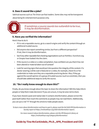 Guide by Tina McCorkindale, Ph.D., APR, President and CEO
8. Does it sound like a joke?
Satirical sources such as The Onion can fool readers. Some sites may not be transparent
about being for entertainment purposes only.
9. Have you verified the information?
Here’s how to do it:
• If it is not a reputable source, go to a search engine and verify the content through an
additional trusted source.
• Did anyone else report something similar, but from a diﬀerent perspective?
If not, then it may be disinformation.
• See if any other reputable fact-checking organizations such as Politifact, Factcheck.org,
or Snopes have looked into the claim.
• If the source is a video or a video compilation, how confident are you that it has not
been altered or material taken out of context?
• Look for warning signs that would put into question the integrity of the content. If a
doctor wearing a white coat is featured on a video, for example, check his or her
credentials to make sure they are a reputable practicing doctor. Also, if they go
against the overall opinion of a group of trusted sources (such as scientists), then you
should take additional steps to verify the source.
10. “Do I really know enough to share this?”
Finally, do you know enough about the topic to share the information? Will this help inform
people or help them make decisions? If you are unsure, it may be wise not to share.
If you have shared a post and realize later it contains disinformation, please correct the
post itself (rather than insert the comments as people may not read them). Additionally,
you can put a red “X” through the article to make people aware.
To learn more about disinformation and how to spot it, please read the full 2020 IPR Disinformation in
Society report at https://instituteforpr.org/2020-disinformation-report/.
For more research about disinformation, please visit the IPR Research Library at
https://instituteforpr.org/category/disinformation/
6
If sometimes a source sounds too outlandish to be true,
it may be disinformation.
 