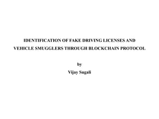 IDENTIFICATION OF FAKE DRIVING LICENSES AND
VEHICLE SMUGGLERS THROUGH BLOCKCHAIN PROTOCOL
by
Vijay Sugali
 