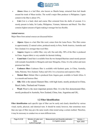 Page 9 of 28 Ministry of Labor and
Skills
Author/Copyright
Measurement and Quantity estimation
In irrigation project
Version -1
April, 2022
 Abaca: Abaca is a leaf fiber, also known as Manila hemp, extracted from leaf sheath
around the trunk of Musa textiles. The world‟s major fibre producer is Philippines. Lignin
content in the fiber is about 15%.
 Coir: Coir is a hard, short and coarse fiber extracted from the shells of coconut. It is
mostly present in India, Sri Lanka, Philippines, Vietnam, Indonesia and Brazil. This fiber
contains highest amount of lignin making it stronger but less flexible.
Animal sources:
Major fibers from animal sources are discussed below:
 Alpaca: Alpaca is a hair fiber like wool, comes from the Lama Pocos. This fiber comes
in approximately 22 natural colors, produced mostly in Peru, North America, Australia and
New Zealand. It is stronger than wool fiber.
 Angora: Angora is a rabbit fiber, very soft, fine and silky. 90% of the fiber is produced
in China. Angora fabric is very suitable for thermal clothing.
 Camel hair: Camel hair is available from the two humped Bactrian camel mostly present
with nomadic households in Mongolia and inner Mongolia, China. It is the softest and more
premium hair fiber.
 Cashmere fiber: Cashmere fiber is available with Kashmir goats, in China, Australia,
India, Pakistan, New Zealand, Turkey and USA. It is a luxurious and expensive fiber.
 Mohair fiber: Mohair fiber is produced from Angora goat, available in South Africa. It
is a smooth and lustrous fiber.
 Silk: Silk is the natural filament fiber, with high lustre, mostly produced in China,
Brazil, India, Thailand and Vietnam.
 Wool: Wool is the most important protein fiber. It is the first domesticated fiber,
mostly produced in Australia, New Zealand, China, Iran, Argentina and UK..
1.2 Fiber Identification
Fiber identification each specific type of fiber can be easily and clearly identified by various
visual, tactile, physical, and chemical tests. It should be noted, however, that sometimes more
than one type of fiber may give the same results when tested using a certain method. Therefore,
it may be necessary to conduct two or more different tests.
 