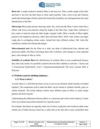 Page 10 of 28 Ministry of Labor and
Skills
Author/Copyright
Measurement and Quantity estimation
In irrigation project
Version -1
April, 2022
Burn test A simple method to identify fibers is the burn test. Take a small sample of the fiber
and burn it. See how the fiber burns or melts smell carefully. Take a look at the ash Cellulose
smells like burned paper Protein smells like burned hair Synthetics are meltingetermine the exact
identification of the fiber
Microscope Microscope pictures showing cotton, flax, wool and silk fibers. Cotton: looks like a
ribbon with twists (convolutions) along the length of the fiber Flax: single fibers (ultimate‟s)
have nodes at intervals along the fiber length, irregular width. Often a bundle of fibers tightly
packed in the lengthwise direction, rather than individual fibers. Wool: outer surface and edges
rough, due to overlapping surface scales. Animal hair show different surface. Silk: looks like
cylindrical, smooth rod with periodic bulges.
Micro-chemical tests Put the Fiber on a slide, one drop of chlorzinciod (zinc chloride and
potassium iodide). The fibers will change their color. Cellulose: color changes to violet, lignified
parts: color changes to blue or violet.
Solubility of synthetic fibers the identification of synthetic fiber is more complicated, because
they often look similar. It is possible to identify them by their solubility in solvents: 1 Acetic acid
2 Concentrated Hydrochloric Acid 3 Cuprammoniumhydroxide The most resistant fiber is
Polyester.
1.3 Fabrics used in clothing industry.
1.3.1 What is fabric?
A textile fabric is a cloth that has been woven or non-woven (knitted, tufted, knotted, or bonded
together). The components used to make the fabric can be natural or synthetic threads, yarns, or
similar materials. The textile industry utilizes many different types of fabric to create unique
patterns and feels of goods.
Understanding the differences between fabrics is a necessary part of the textile industry. Certain
items are created using certain materials for a specific reason.
For example, bed sheets are typically made out of cotton or polyester and would not make sense
crafted out of leather because cotton has a softer feel on the skin and is more comfortable than
 