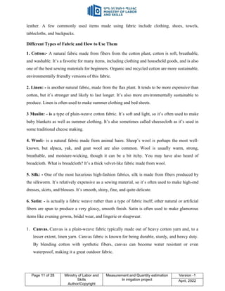 Page 11 of 28 Ministry of Labor and
Skills
Author/Copyright
Measurement and Quantity estimation
In irrigation project
Version -1
April, 2022
leather. A few commonly used items made using fabric include clothing, shoes, towels,
tablecloths, and backpacks.
Different Types of Fabric and How to Use Them
1. Cotton:- A natural fabric made from fibers from the cotton plant, cotton is soft, breathable,
and washable. It‟s a favorite for many items, including clothing and household goods, and is also
one of the best sewing materials for beginners. Organic and recycled cotton are more sustainable,
environmentally friendly versions of this fabric.
2. Linen: - is another natural fabric, made from the flax plant. It tends to be more expensive than
cotton, but it‟s stronger and likely to last longer. It‟s also more environmentally sustainable to
produce. Linen is often used to make summer clothing and bed sheets.
3 Muslin: - is a type of plain-weave cotton fabric. It‟s soft and light, so it‟s often used to make
baby blankets as well as summer clothing. It‟s also sometimes called cheesecloth as it‟s used in
some traditional cheese making.
4. Wool:- is a natural fabric made from animal hairs. Sheep‟s wool is perhaps the most well-
known, but alpaca, yak, and goat wool are also common. Wool is usually warm, strong,
breathable, and moisture-wicking, though it can be a bit itchy. You may have also heard of
broadcloth. What is broadcloth? It‟s a thick velvet-like fabric made from wool.
5. Silk: - One of the most luxurious high-fashion fabrics, silk is made from fibers produced by
the silkworm. It‟s relatively expensive as a sewing material, so it‟s often used to make high-end
dresses, skirts, and blouses. It‟s smooth, shiny, fine, and quite delicate.
6. Satin: - is actually a fabric weave rather than a type of fabric itself; other natural or artificial
fibers are spun to produce a very glossy, smooth finish. Satin is often used to make glamorous
items like evening gowns, bridal wear, and lingerie or sleepwear.
1. Canvas. Canvas is a plain-weave fabric typically made out of heavy cotton yarn and, to a
lesser extent, linen yarn. Canvas fabric is known for being durable, sturdy, and heavy duty.
By blending cotton with synthetic fibers, canvas can become water resistant or even
waterproof, making it a great outdoor fabric.
 