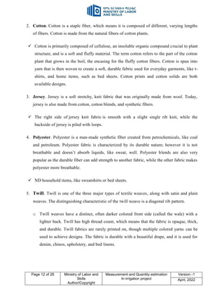 Page 12 of 28 Ministry of Labor and
Skills
Author/Copyright
Measurement and Quantity estimation
In irrigation project
Version -1
April, 2022
2. Cotton. Cotton is a staple fiber, which means it is composed of different, varying lengths
of fibers. Cotton is made from the natural fibers of cotton plants.
 Cotton is primarily composed of cellulose, an insoluble organic compound crucial to plant
structure, and is a soft and fluffy material. The term cotton refers to the part of the cotton
plant that grows in the boil, the encasing for the fluffy cotton fibers. Cotton is spun into
yarn that is then woven to create a soft, durable fabric used for everyday garments, like t-
shirts, and home items, such as bed sheets. Cotton prints and cotton solids are both
available designs.
3. Jersey. Jersey is a soft stretchy, knit fabric that was originally made from wool. Today,
jersey is also made from cotton, cotton blends, and synthetic fibers.
 The right side of jersey knit fabric is smooth with a slight single rib knit, while the
backside of jersey is piled with loops.
4. Polyester. Polyester is a man-made synthetic fiber created from petrochemicals, like coal
and petroleum. Polyester fabric is characterized by its durable nature; however it is not
breathable and doesn‟t absorb liquids, like sweat, well. Polyester blends are also very
popular as the durable fiber can add strength to another fabric, while the other fabric makes
polyester more breathable.
 ND household items, like sweatshirts or bed sheets.
5. Twill. Twill is one of the three major types of textile weaves, along with satin and plain
weaves. The distinguishing characteristic of the twill weave is a diagonal rib pattern.
o Twill weaves have a distinct, often darker colored front side (called the wale) with a
lighter back. Twill has high thread count, which means that the fabric is opaque, thick,
and durable. Twill fabrics are rarely printed on, though multiple colored yarns can be
used to achieve designs. The fabric is durable with a beautiful drape, and it is used for
denim, chinos, upholstery, and bed linens.
 
