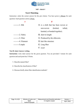 Page 14 of 28 Ministry of Labor and
Skills
Author/Copyright
Measurement and Quantity estimation
In irrigation project
Version -1
April, 2022
Self – check-1
Test-I Matching
Instruction: select the correct answer for the give choice. You have given 1 Minute for each
question. Each question carries 2 Point.
A B
---------1. Silk A. is a cloth that has been woven or
non-woven (knitted, tufted,
knotted, or bonded together).
---------2. Fabric B. short in length
---------3. Fiber C. Produced by the silkworm.
---------4. Filament D. hair like structure
---------5.staple E. Long fiber
F. wool
Test II: short Answer writing
Instruction: write short answer for the given question. You are provided 3 minute for each
question and each point has 5 Points.
1. Describe natural fiber?
2. Describe the classification of fiber?
3. Discuses briefly about fiber identification methods?
 