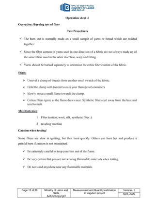 Page 15 of 28 Ministry of Labor and
Skills
Author/Copyright
Measurement and Quantity estimation
In irrigation project
Version -1
April, 2022
Operation sheet -1
Operation: Burning test of fiber
Test Procedures
 The burn test is normally made on a small sample of yarns or thread which are twisted
together.
 Since the fiber content of yarns used in one direction of a fabric are not always made up of
the same fibers used in the other direction, warp and filling .
 Yarns should be burned separately to determine the entire fiber content of the fabric.
Steps;
 Unravel a clump of threads from another small swatch of the fabric.
 Hold the clump with tweezers (over your flameproof container)
 Slowly move a small flame towards the clump.
 Cotton fibers ignite as the flame draws near. Synthetic fibers curl away from the heat and
tend to melt.
Materials used
1 Fiber (cotton, wool, silk, synthetic fiber..)
2 raveling machine
Caution when testing!
Some fibers are slow in igniting, but then burn quickly. Others can burn hot and produce a
painful burn if caution is not maintained
 Be extremely careful to keep your hair out of the flame.
 Be very certain that you are not wearing flammable materials when testing.
 Do not stand anywhere near any flammable materials
 
